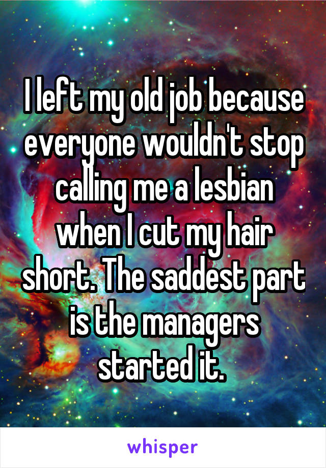 I left my old job because everyone wouldn't stop calling me a lesbian when I cut my hair short. The saddest part is the managers started it. 