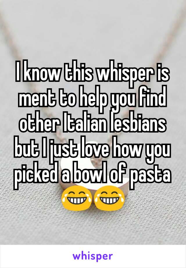 I know this whisper is ment to help you find other Italian lesbians but I just love how you picked a bowl of pasta😂😂