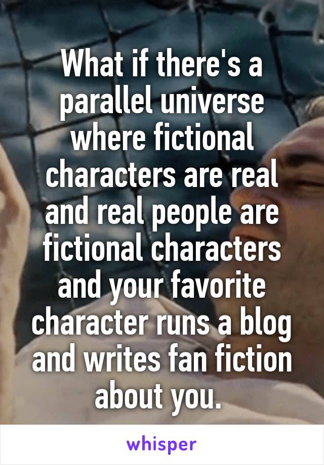 What if there's a parallel universe where fictional characters are real and real people are fictional characters and your favorite character runs a blog and writes fan fiction about you. 