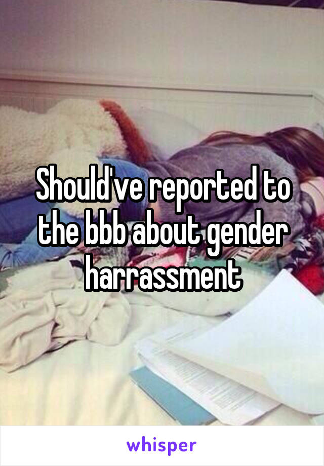 Should've reported to the bbb about gender harrassment