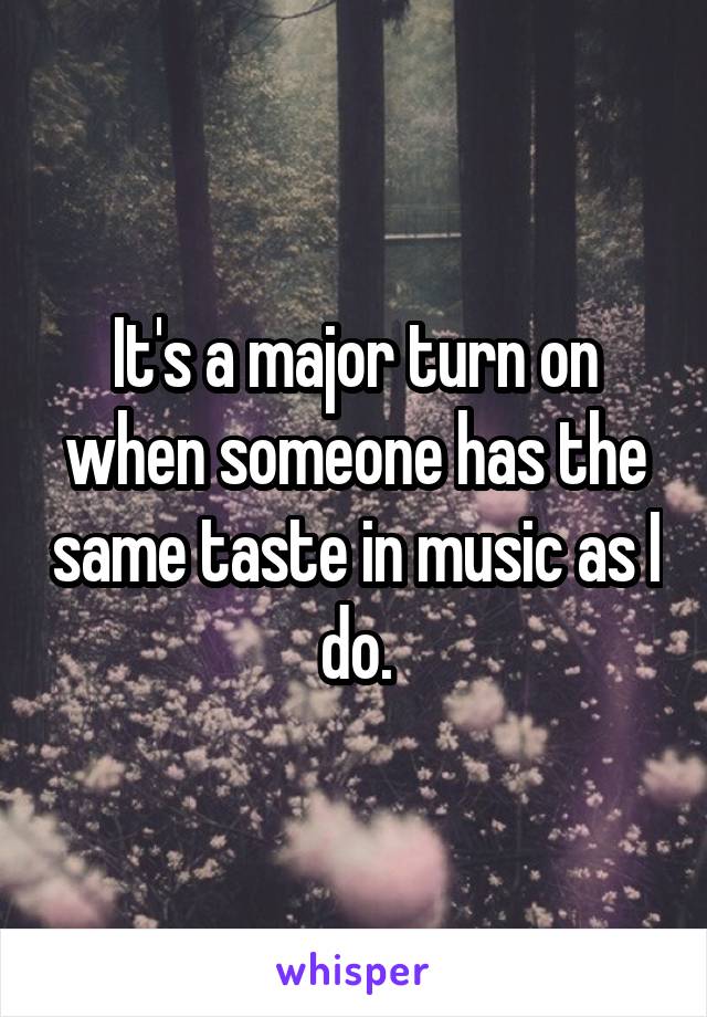 It's a major turn on when someone has the same taste in music as I do.