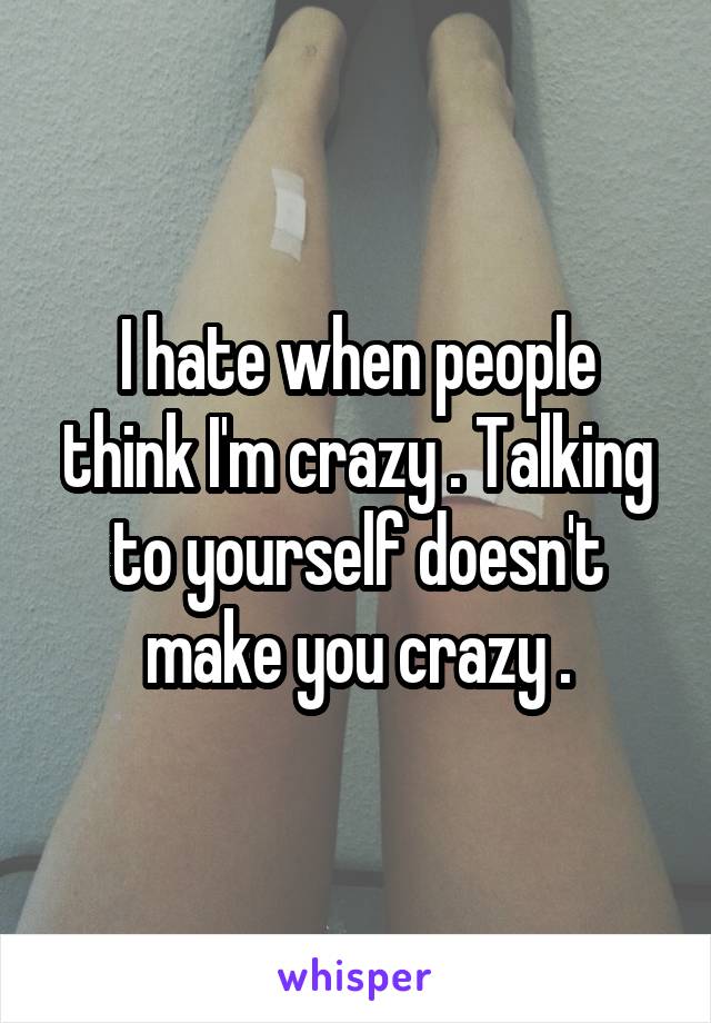 I hate when people think I'm crazy . Talking to yourself doesn't make you crazy .