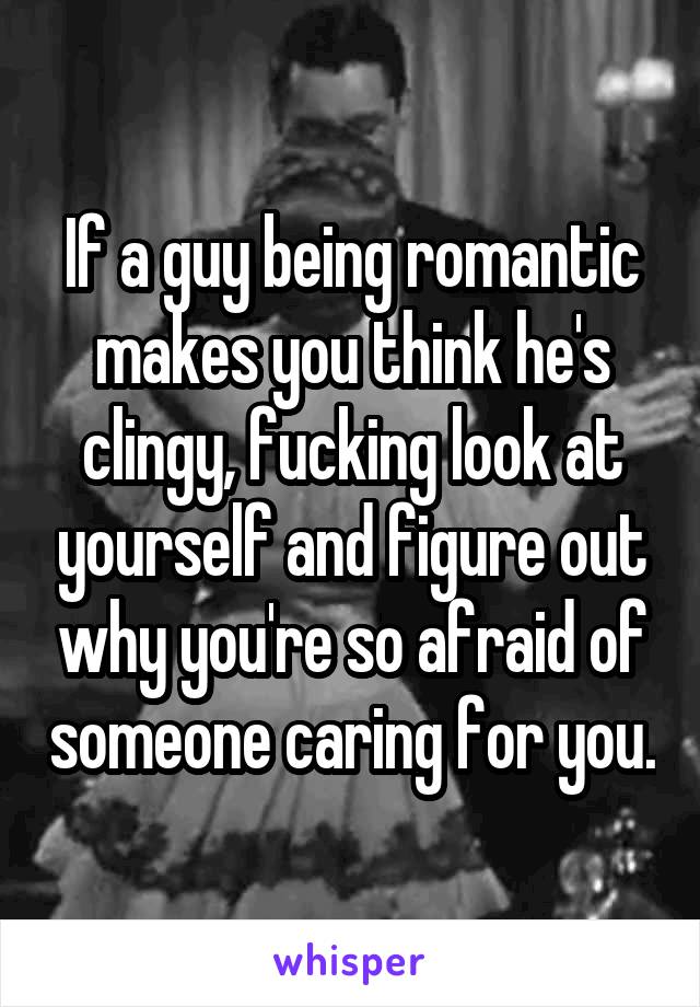 If a guy being romantic makes you think he's clingy, fucking look at yourself and figure out why you're so afraid of someone caring for you.