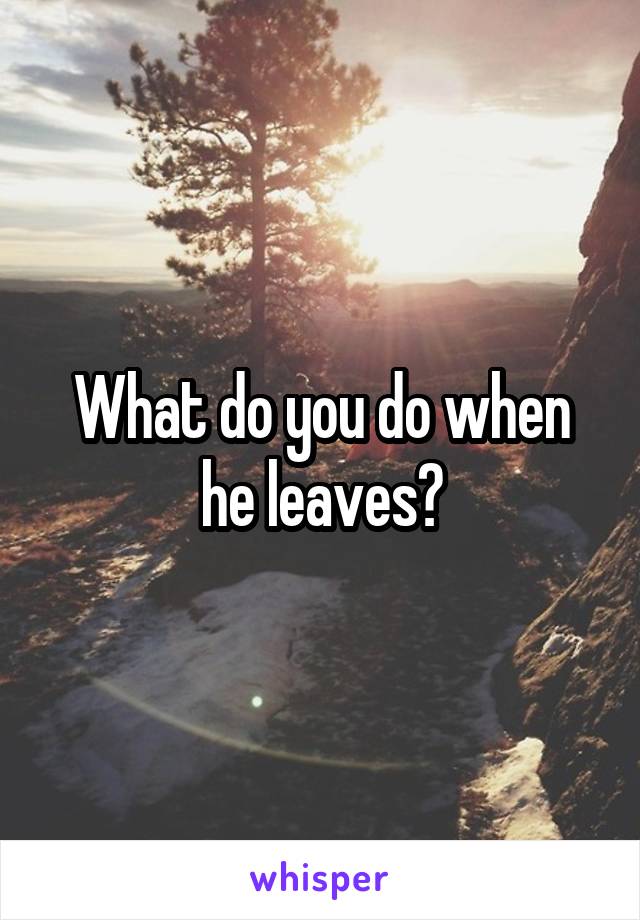 What do you do when he leaves?