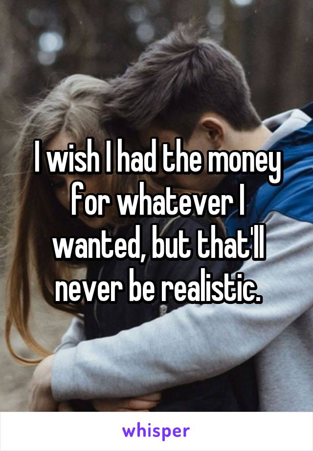 I wish I had the money for whatever I wanted, but that'll never be realistic.