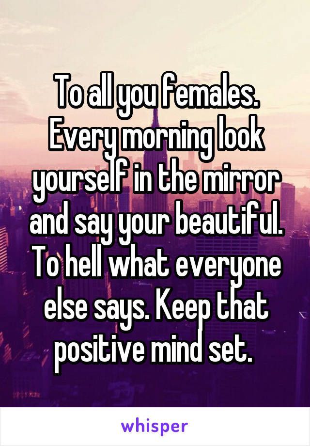 To all you females. Every morning look yourself in the mirror and say your beautiful. To hell what everyone else says. Keep that positive mind set. 