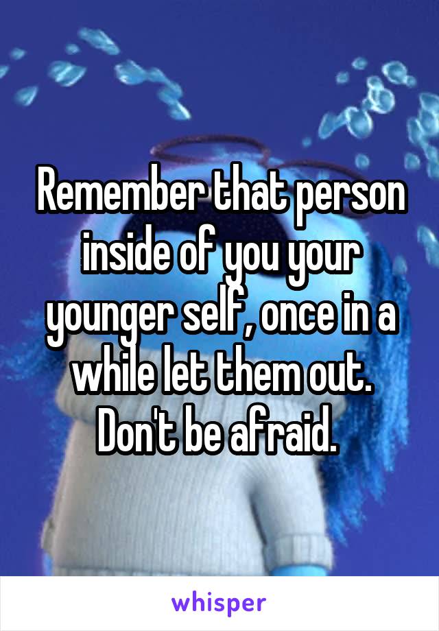 Remember that person inside of you your younger self, once in a while let them out. Don't be afraid. 