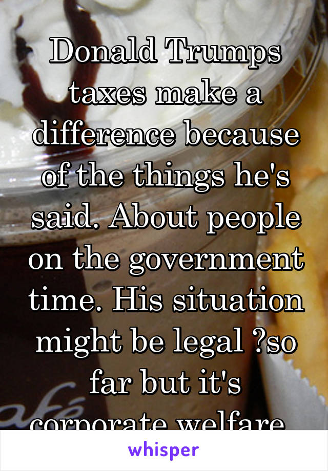 Donald Trumps taxes make a difference because of the things he's said. About people on the government time. His situation might be legal ?so far but it's corporate welfare. 