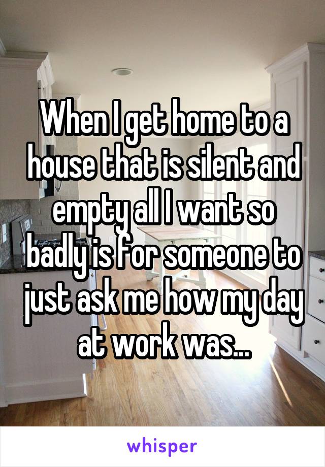 When I get home to a house that is silent and empty all I want so badly is for someone to just ask me how my day at work was...