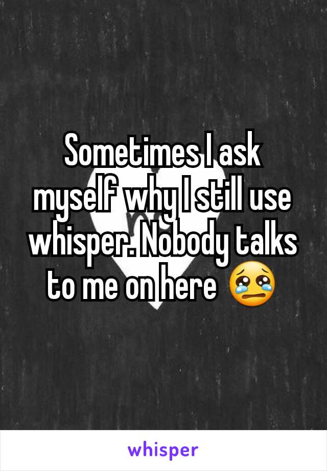 Sometimes I ask myself why I still use whisper. Nobody talks to me on here 😢