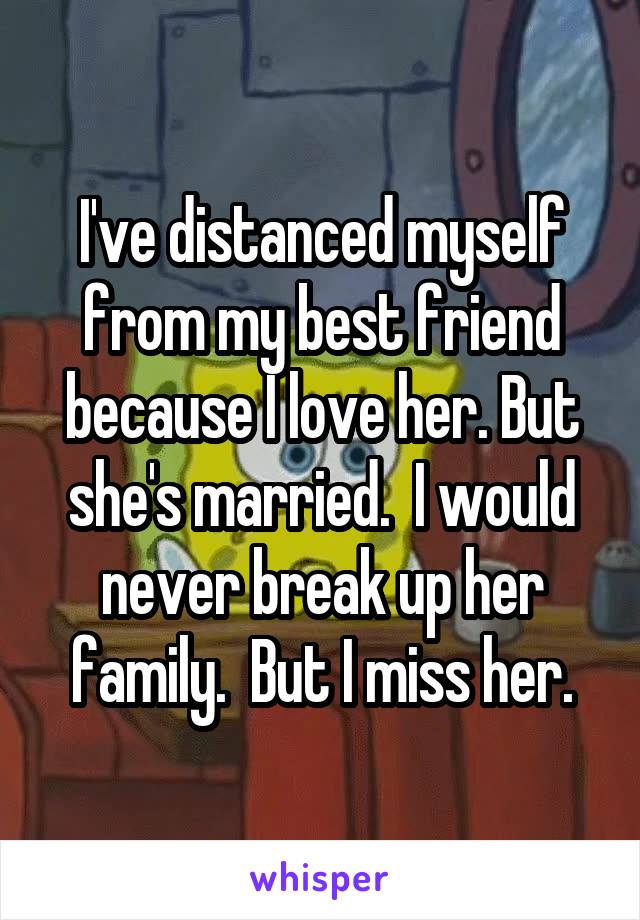 I've distanced myself from my best friend because I love her. But she's married.  I would never break up her family.  But I miss her.