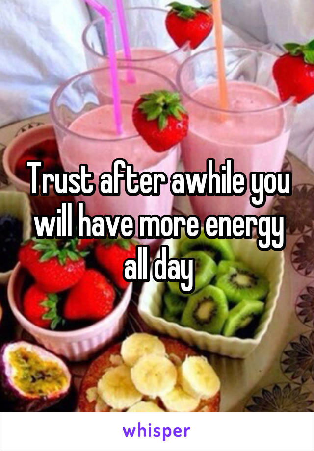 Trust after awhile you will have more energy all day