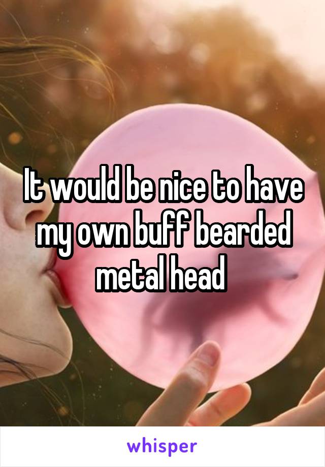 It would be nice to have my own buff bearded metal head 