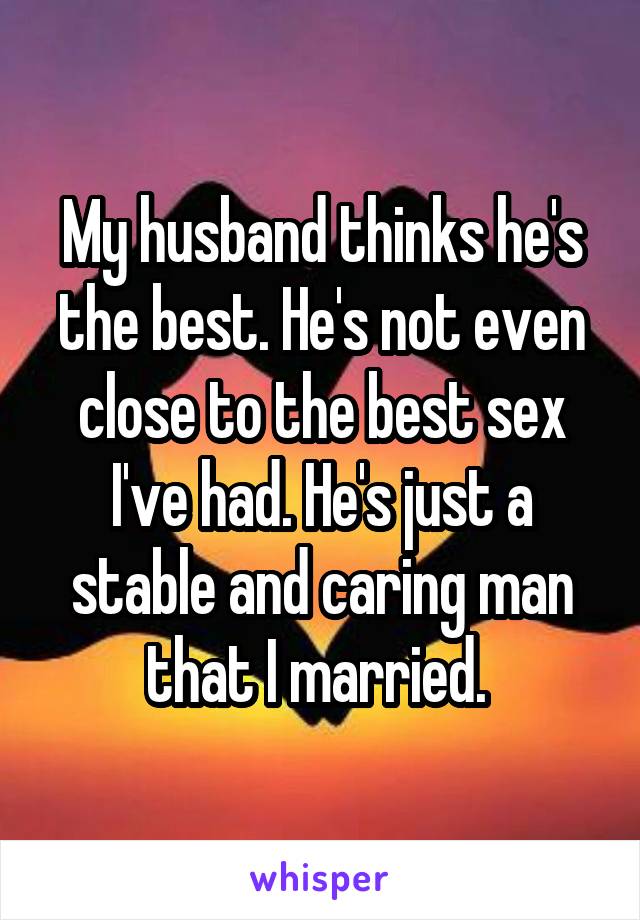 My husband thinks he's the best. He's not even close to the best sex I've had. He's just a stable and caring man that I married. 