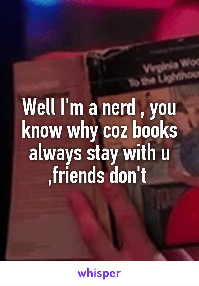 Well I'm a nerd , you know why coz books always stay with u ,friends don't 