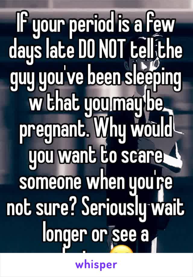 If your period is a few days late DO NOT tell the guy you've been sleeping w that you may be pregnant. Why would you want to scare someone when you're not sure? Seriously wait longer or see a doctor🙄