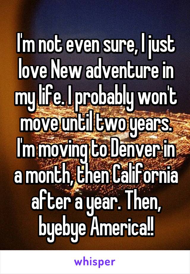 I'm not even sure, I just love New adventure in my life. I probably won't move until two years. I'm moving to Denver in a month, then California after a year. Then, byebye America!!