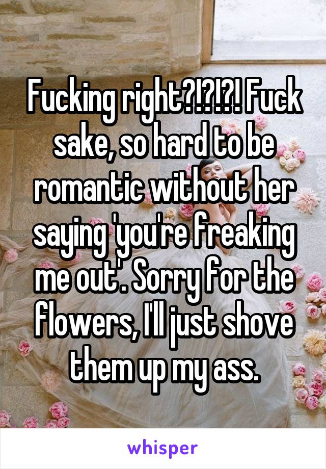 Fucking right?!?!?! Fuck sake, so hard to be romantic without her saying 'you're freaking me out'. Sorry for the flowers, I'll just shove them up my ass.