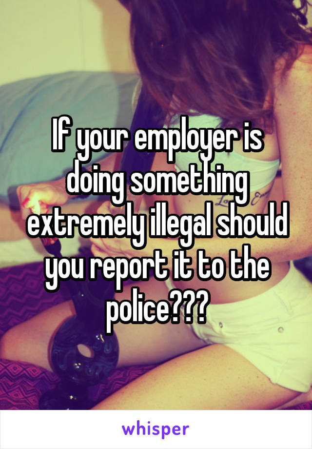 If your employer is doing something extremely illegal should you report it to the police???