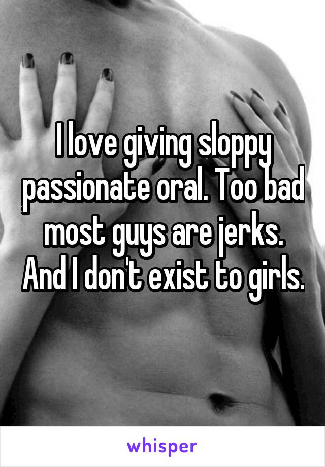 I love giving sloppy passionate oral. Too bad most guys are jerks. And I don't exist to girls. 
