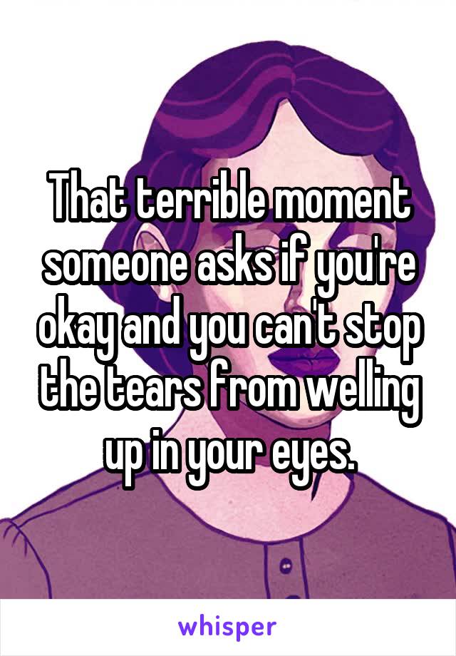 That terrible moment someone asks if you're okay and you can't stop the tears from welling up in your eyes.