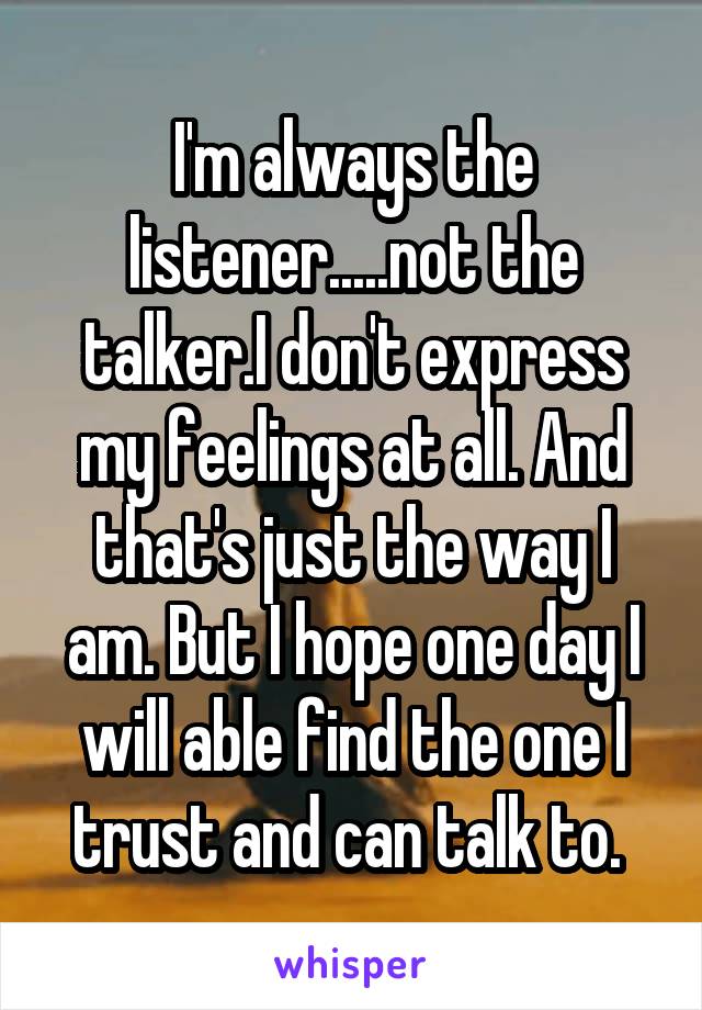 I'm always the listener.....not the talker.I don't express my feelings at all. And that's just the way I am. But I hope one day I will able find the one I trust and can talk to. 