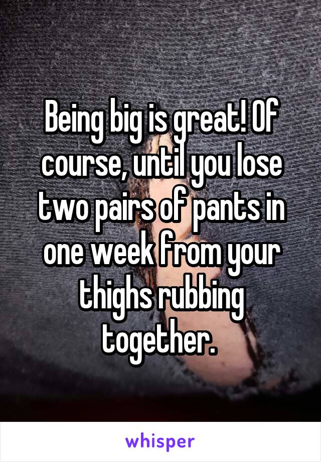 Being big is great! Of course, until you lose two pairs of pants in one week from your thighs rubbing together. 