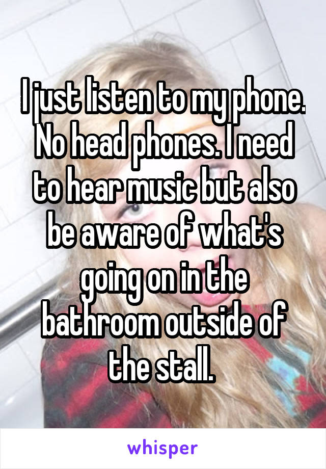 I just listen to my phone. No head phones. I need to hear music but also be aware of what's going on in the bathroom outside of the stall. 