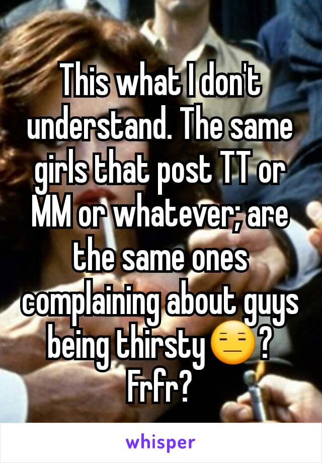 This what I don't understand. The same girls that post TT or MM or whatever; are the same ones complaining about guys being thirsty😑? Frfr?