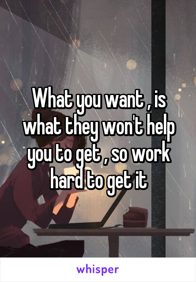 What you want , is what they won't help you to get , so work hard to get it