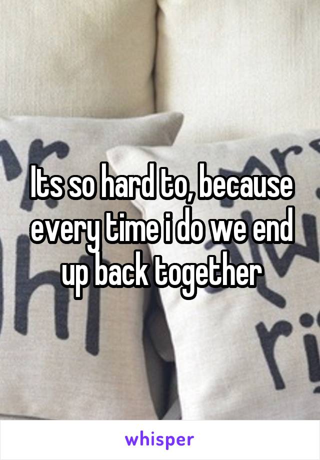 Its so hard to, because every time i do we end up back together