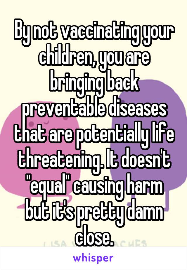 By not vaccinating your children, you are bringing back preventable diseases that are potentially life threatening. It doesn't "equal" causing harm but it's pretty damn close.