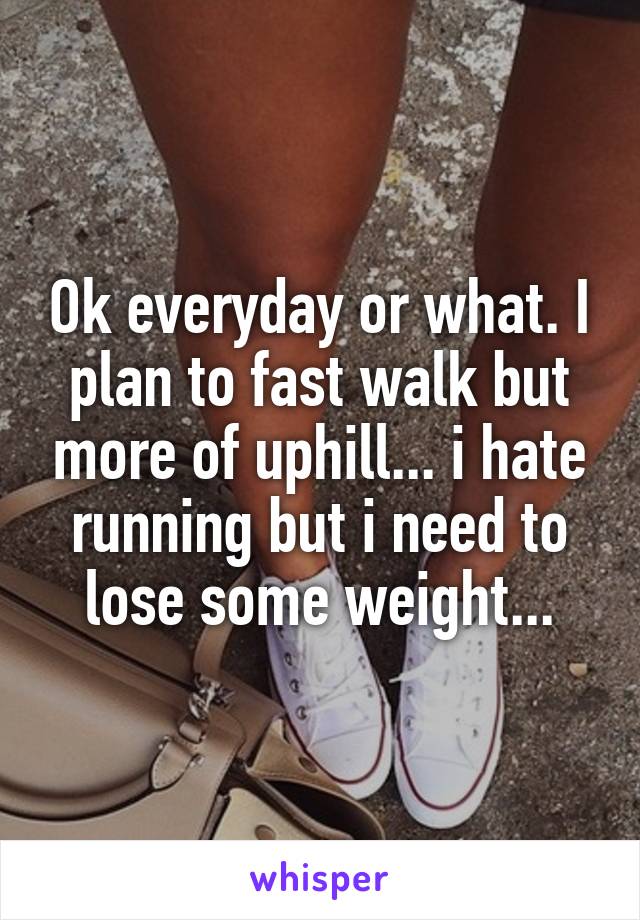 Ok everyday or what. I plan to fast walk but more of uphill... i hate running but i need to lose some weight...