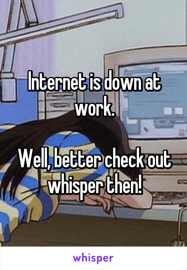 Internet is down at work.

Well, better check out whisper then!