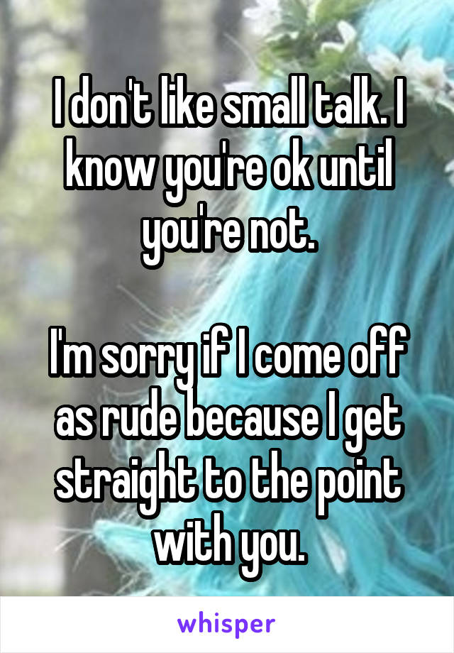 I don't like small talk. I know you're ok until you're not.

I'm sorry if I come off as rude because I get straight to the point with you.