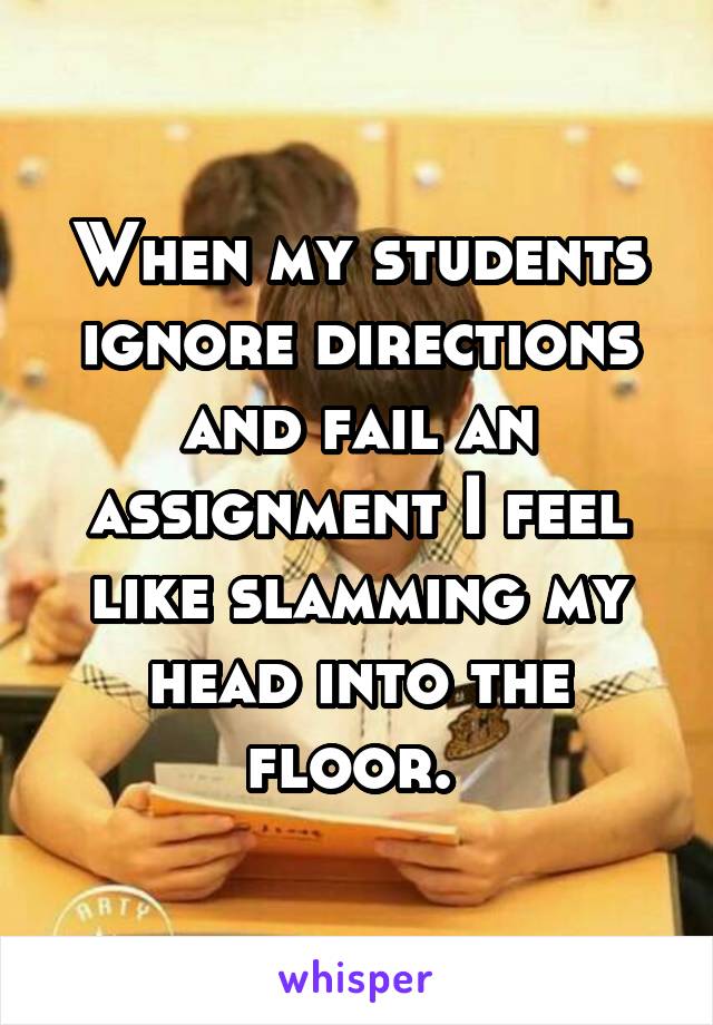 When my students ignore directions and fail an assignment I feel like slamming my head into the floor. 
