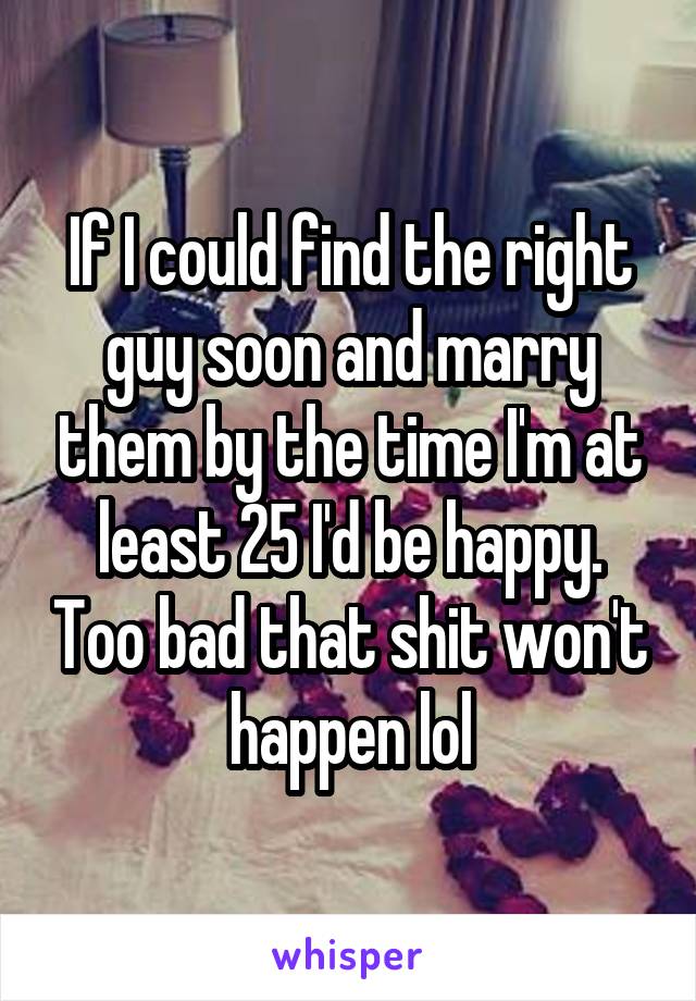 If I could find the right guy soon and marry them by the time I'm at least 25 I'd be happy. Too bad that shit won't happen lol
