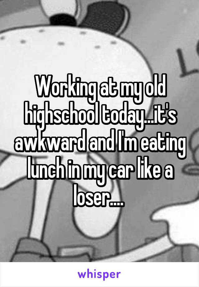 Working at my old highschool today...it's awkward and I'm eating lunch in my car like a loser.... 