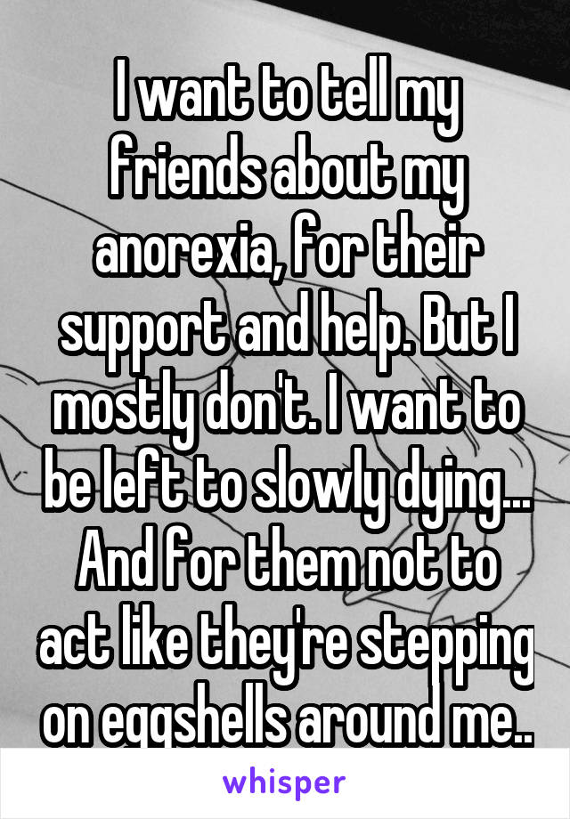 I want to tell my friends about my anorexia, for their support and help. But I mostly don't. I want to be left to slowly dying... And for them not to act like they're stepping on eggshells around me..