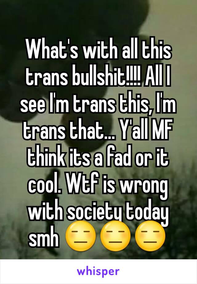 What's with all this trans bullshit!!!! All I see I'm trans this, I'm trans that... Y'all MF think its a fad or it cool. Wtf is wrong with society today smh 😑😑😑