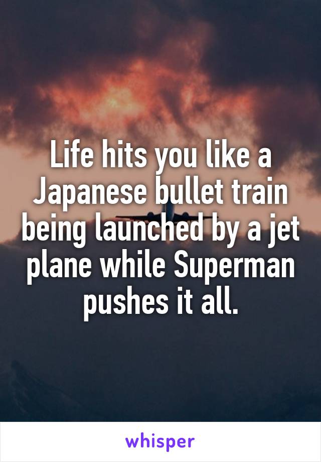 Life hits you like a Japanese bullet train being launched by a jet plane while Superman pushes it all.