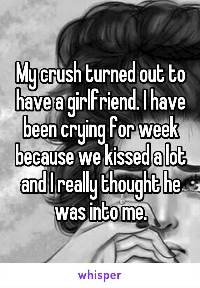 My crush turned out to have a girlfriend. I have been crying for week because we kissed a lot and I really thought he was into me.