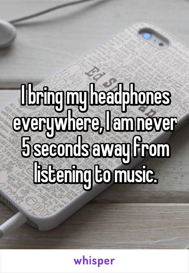 I bring my headphones everywhere, I am never 5 seconds away from listening to music.