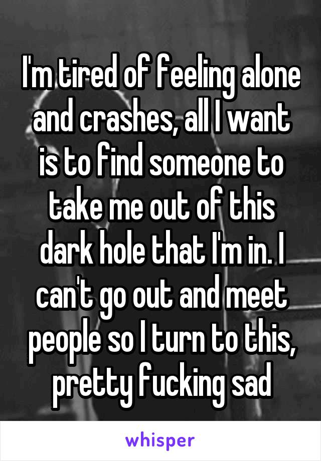 I'm tired of feeling alone and crashes, all I want is to find someone to take me out of this dark hole that I'm in. I can't go out and meet people so I turn to this, pretty fucking sad