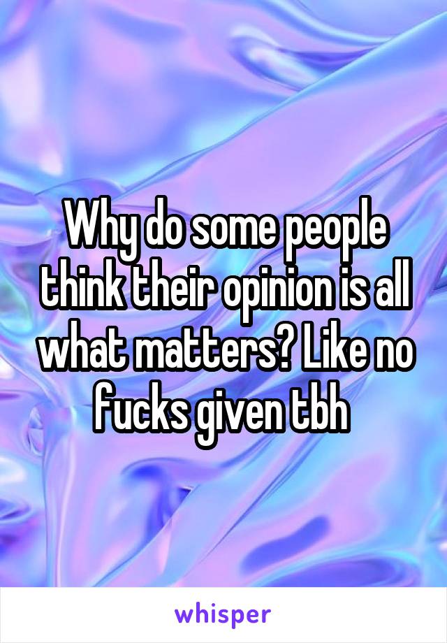Why do some people think their opinion is all what matters? Like no fucks given tbh 