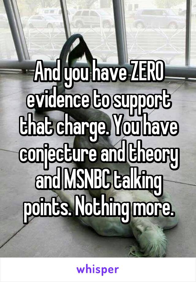 And you have ZERO evidence to support that charge. You have conjecture and theory and MSNBC talking points. Nothing more.