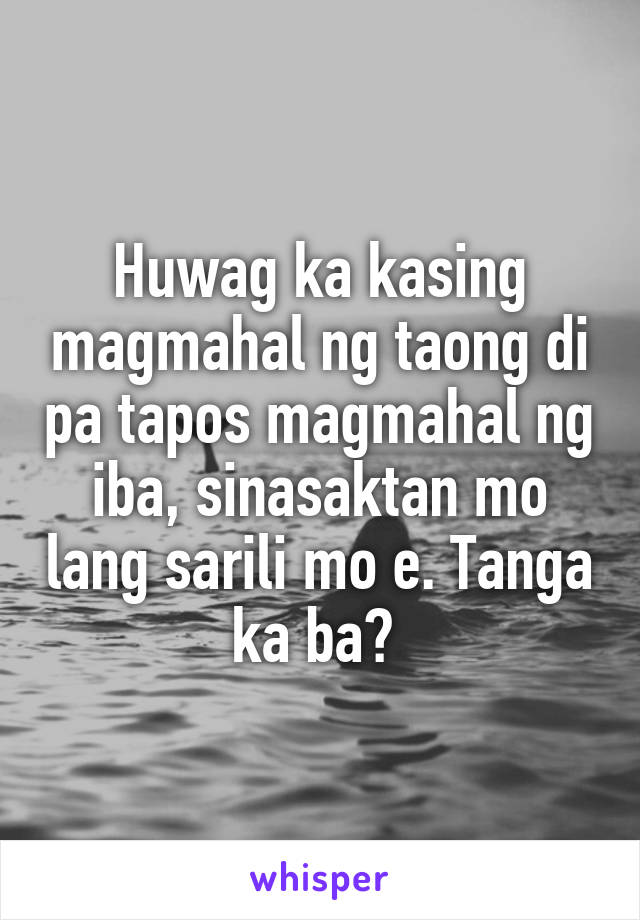 Huwag ka kasing magmahal ng taong di pa tapos magmahal ng iba, sinasaktan mo lang sarili mo e. Tanga ka ba? 