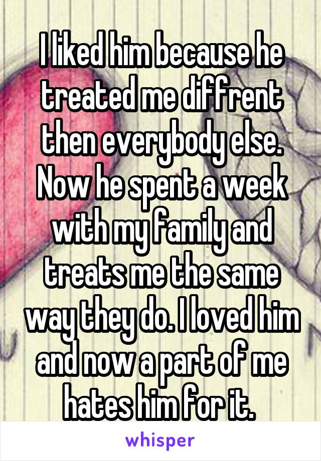 I liked him because he treated me diffrent then everybody else. Now he spent a week with my family and treats me the same way they do. I loved him and now a part of me hates him for it. 