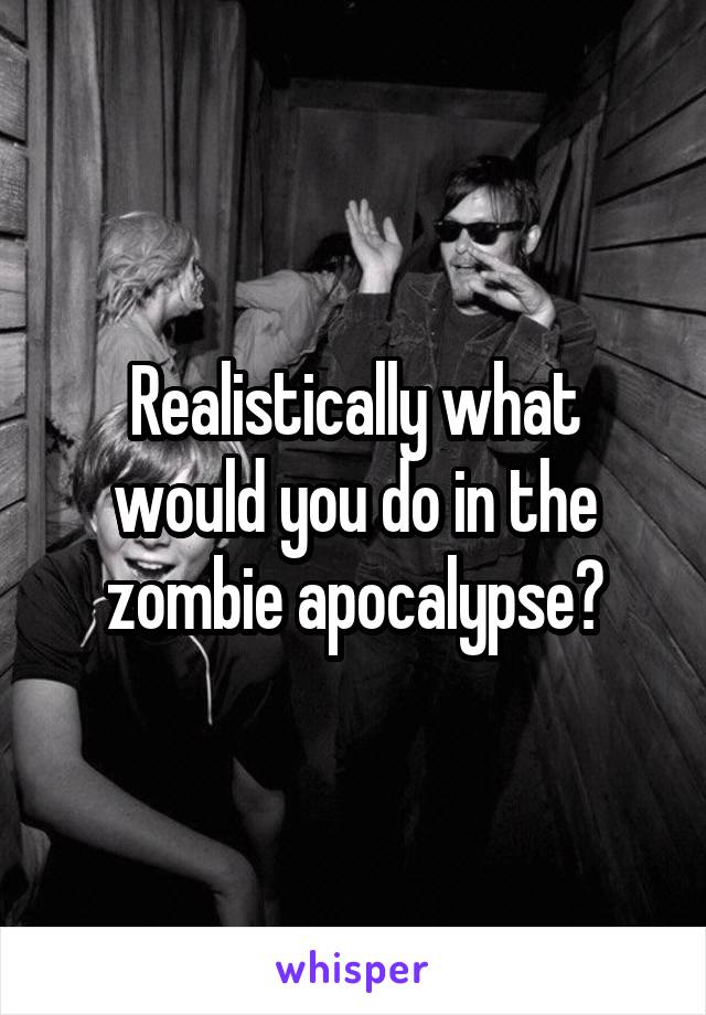 Realistically what would you do in the zombie apocalypse?