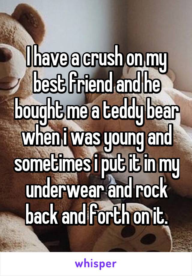 I have a crush on my best friend and he bought me a teddy bear when i was young and sometimes i put it in my underwear and rock back and forth on it.